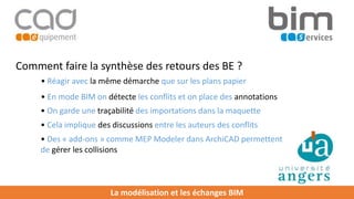 La modélisation et les échanges BIM
Comment faire la synthèse des retours des BE ?
• Réagir avec la même démarche que sur les plans papier
• En mode BIM on détecte les conflits et on place des annotations
• Cela implique des discussions entre les auteurs des conflits
• Des « add-ons » comme MEP Modeler dans ArchiCAD permettent
de gérer les collisions
• On garde une traçabilité des importations dans la maquette
 