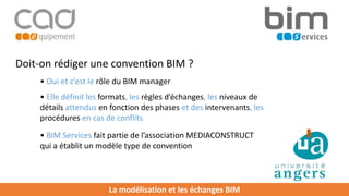 La modélisation et les échanges BIM
Doit-on rédiger une convention BIM ?
• Oui et c’est le rôle du BIM manager
• Elle définit les formats, les règles d’échanges, les niveaux de
détails attendus en fonction des phases et des intervenants, les
procédures en cas de conflits
• BIM Services fait partie de l’association MEDIACONSTRUCT
qui a établit un modèle type de convention
 