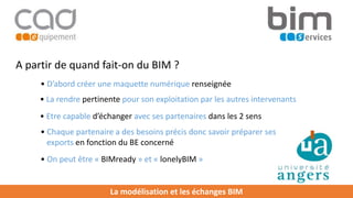 La modélisation et les échanges BIM
A partir de quand fait-on du BIM ?
• D’abord créer une maquette numérique renseignée
• La rendre pertinente pour son exploitation par les autres intervenants
• Chaque partenaire a des besoins précis donc savoir préparer ses
exports en fonction du BE concerné
• Etre capable d’échanger avec ses partenaires dans les 2 sens
• On peut être « BIMready » et « lonelyBIM »
 