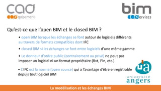 La modélisation et les échanges BIM
Qu’est-ce que l’open BIM et le closed BIM ?
• open BIM lorsque les échanges se font autour de logiciels différents
au travers de formats compatibles dont IFC
• closed BIM si les échanges se font entre logiciels d’une même gamme
• L’IFC est la norme (open source) qui a l’avantage d’être enregistrable
depuis tout logiciel BIM
• Le donneur d’ordre public (contrairement au privé) ne peut pas
imposer un logiciel ni un format propriétaire (Rvt, Pln, etc.)
 