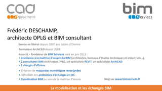La modélisation et les échanges BIM
Associé – fondateur de BIM Services créé en juin 2015 :
• assistance à la maîtrise d’œuvre du BIM (architectes, bureaux d’études techniques et industriels…)
• 2 consultants BIM architectes DPLG, un spécialiste REVIT, un spécialiste ArchiCAD
• 2 chargés d’affaires
Frédéric DESCHAMP,
architecte DPLG et BIM consultant
• Création de maquettes numériques renseignées
Exerce en libéral depuis 2007 aux Sables d’Olonne
Formateur ArchiCAD depuis 2008
• Définition des protocoles d’échanges en IFC
• Coordination BIM au sein de la maitrise d’œuvre Blog sur www.bimservices.fr
 