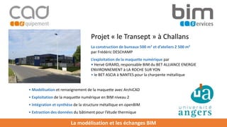 La modélisation et les échanges BIM
La construction de bureaux 500 m2 et d’ateliers 2 500 m2
par Frédéric DESCHAMP
L’exploitation de la maquette numérique par
• Hervé GIRARD, responsable BIM du BET ALLIANCE ENERGIE
ENVIRONNEMENT à LA ROCHE SUR YON
• le BET ASCIA à NANTES pour la charpente métallique
Projet « le Transept » à Challans
• Exploitation de la maquette numérique en BIM niveau 2
• Intégration et synthèse de la structure métallique en openBIM
• Extraction des données du bâtiment pour l’étude thermique
• Modélisation et renseignement de la maquette avec ArchiCAD
 