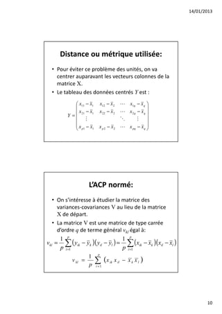 14/01/2013




      Distance ou métrique utilisée:
  • Pour éviter ce problème des unités, on va
    centrer auparavant les vecteurs colonnes de la
    matrice X.
  • Le tableau des données centrés Y est :
             x11 − x1    x12 − x 2    L x1q − x q 
                                                   
             x 21 − x1   x 22 − x 2   L x2q − xq 
         Y =                                       
                   M                   O      M
                                                   
            x − x        x p 2 − x2   L x pq − x q 
             p1 1                                  




                    L’ACP normé:
   • On s’intéresse à étudier la matrice des
     variances-covariances V au lieu de la matrice
     X de départ.
   • La matrice V est une matrice de type carrée
     d’ordre q de terme général vkl égal à:
      1 p                          1 p
vkl = ∑ ( yik − yk )( yil − yl ) = ∑ ( xik − xk )( xil − xl )
      p i =1                       p i =1
                    1 p
             v kl =   ∑ (x ik x il − x k x l )
                    p i =1




                                                                       10
 