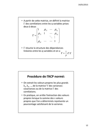 14/01/2013




• A partir de cette matrice, on définit la matrice
  Γ des corrélations entre les q variables prises
  deux à deux:
             1     ρ12      L ρ1q 
                                   
              ρ 21 1        L ρ 2q 
           Γ=
               M             O M 
                                   
             ρ              L 1 
              q1 L                 

• Γ résume la structure des dépendances
  linéaires entre les q variables et on a    1
                                          Γ = Z'Z
                                             p




     Procédure de l’ACP normé:
• On extrait les valeurs propres les plus grands
  λ1, λ2, …, de la matrice V des variances-
  covariances ou de la matrice Γ des
  corrélations.
• En pratique, on arrête l’extraction des valeurs
  propres lorsque la somme des s valeurs
  propres que l’on a déterminés représente un
  pourcentage satisfaisant de la variance.




                                                            12
 