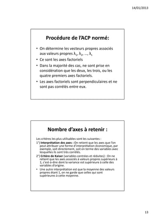 14/01/2013




       Procédure de l’ACP normé:
• On détermine les vecteurs propres associés
  aux valeurs propres λ1, λ2, …, λs
• Ce sont les axes factoriels
• Dans la majorité des cas, ne sont prise en
  considération que les deux, les trois, ou les
  quatre premiers axes factoriels.
• Les axes factoriels sont perpendiculaires et ne
  sont pas corrélés entre eux.




        Nombre d’axes à retenir :
Les critères les plus utilisables sont les suivantes :
1°) Interprétation des axes : On retient que les axes que l’on
   peut attribuer une forme d’interprétation économique, par
   exemple, soit directement, soit en terme des variables avec
   lesquelles ils sont très corrélés.
2°) Critère de Kaiser (variables centrées et réduites) : On ne
   retient que les axes associés à valeurs propres supérieurs à
   1, c'est-à-dire dont la variance est supérieure à celle des
   variables d’origine.
• Une autre interprétation est que la moyenne des valeurs
   propres étant 1, on ne garde que celles qui sont
   supérieures à cette moyenne.




                                                                         13
 
