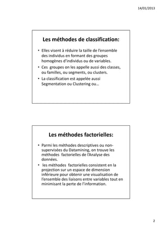 14/01/2013




  Les méthodes de classification:
• Elles visent à réduire la taille de l’ensemble
  des individus en formant des groupes
  homogènes d’individus ou de variables.
• Ces groupes on les appelle aussi des classes,
  ou familles, ou segments, ou clusters.
• La classification est appelée aussi
  Segmentation ou Clustering ou…




      Les méthodes factorielles:
• Parmi les méthodes descriptives ou non-
  supervisées du Datamining, on trouve les
  méthodes factorielles de l’Analyse des
  données.
• les méthodes factorielles consistent en la
  projection sur un espace de dimension
  inférieure pour obtenir une visualisation de
  l’ensemble des liaisons entre variables tout en
  minimisant la perte de l’information.




                                                            2
 
