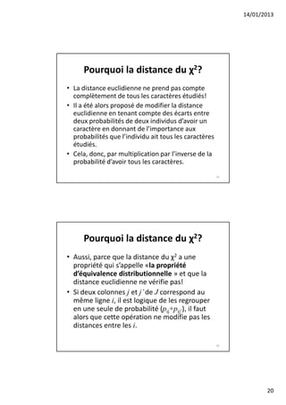 14/01/2013




      Pourquoi la distance du χ2?
• La distance euclidienne ne prend pas compte
  complètement de tous les caractères étudiés!
• Il a été alors proposé de modifier la distance
  euclidienne en tenant compte des écarts entre
  deux probabilités de deux individus d’avoir un
  caractère en donnant de l’importance aux
  probabilités que l’individu ait tous les caractères
  étudiés.
• Cela, donc, par multiplication par l’inverse de la
  probabilité d’avoir tous les caractères.
                                                        39




      Pourquoi la distance du χ2?
• Aussi, parce que la distance du χ2 a une
  propriété qui s’appelle «la propriété
  d’équivalence distributionnelle » et que la
  distance euclidienne ne vérifie pas!
• Si deux colonnes j et j’ de J correspond au
  même ligne i, il est logique de les regrouper
  en une seule de probabilité (pij+pij’), il faut
  alors que cette opération ne modifie pas les
  distances entre les i.

                                                        40




                                                                    20
 