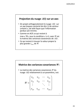 14/01/2013




 Projection du nuage B(I) sur un axe:
• On projet orthogonalement le nuage B(I) sur
  un axe (espace vectoriel de dim 1) de vecteur
  unitaire u, de telle façon que l’information
  perdue soit minime.
• Comme en ACP, ce qui revient à
  max u’Wu, sous la condition u’u=1, avec W est
  la matrice des variances-covarainces de B(I) .
• Ce qui revient à trouver la valeur propre la
  plus grande λmax de W.
                                                  45




Matrice des variances-covariances W:
• La matrice des variances-covariances W du
  nuage B(I) relativement à un paramètre j est:

           v11 v12         L v1m 
                                  
           v21 v22         L v2 m 
       W =
             M              O M 
                                  
          v                L vmm 
           m1 vm 2                
                                                  46




                                                              23
 