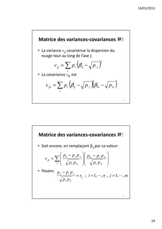 14/01/2013




Matrice des variances-covariances W:
• La variance vjj caractérise la dispersion du
  nuage tout au long de l’axe j:

                            (
         v jj = ∑ pi⋅ β ij − p⋅ j          )2

                    i
• La covariance vjk est

                        (             )(
    v jk = ∑ pi⋅ β ij − p⋅ j β ik − p⋅k                    )
                                                           '

             i

                                                               47




Matrice des variances-covariances W:
• Soit encore, en remplaçant βij par sa valeur:
                                                       '
              p − pi⋅ p⋅ j      pik − pi⋅ p⋅k   
    v jk = ∑  ij                                
             
           i     pi⋅ p⋅k            pi⋅ p⋅k     
                                                 
• Posons p − p p
              i⋅ ⋅ j
                            = rij ; i = 1,L , n , j = 1,L , m
          ij

                 pi⋅ p⋅k


                                                               48




                                                                           24
 