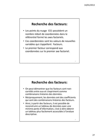 14/01/2013




        Recherche des facteurs:
• Les points du nuage C(I) possèdent un
  nombre réduit de coordonnées dans le
  référentiel formé les axes factoriels.
• Ces coordonnées sont les valeurs de nouvelles
  variables qui s’appellent: Facteurs.
• Le premier facteur correspond aux
  coordonnées sur le premier axe factoriel.


                                                  53




        Recherche des facteurs:
• On peut démontrer que les facteurs sont non-
  corrélés entre eux et s’expriment comme
  combinaisons linéaires des données.
• Réciproquement, les données ont des coefficients
  qui sont des combinaisons linéaires des facteurs.
• Ainsi, à partir des facteurs, il est possible de
  reconstruire un tableau de données avec une
  minime perte d’information, c’est-à-dire obtenir
  un tableau plus facilement accessible à l’analyse
  descriptive.
                                                  54




                                                              27
 