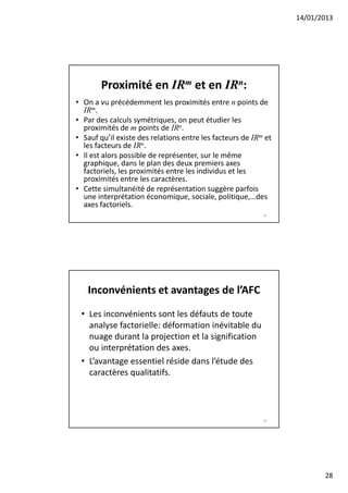 14/01/2013




        Proximité en IRm et en IRn:
• On a vu précédemment les proximités entre n points de
  IRm.
• Par des calculs symétriques, on peut étudier les
  proximités de m points de IRn.
• Sauf qu’il existe des relations entre les facteurs de IRm et
  les facteurs de IRn.
• Il est alors possible de représenter, sur le même
  graphique, dans le plan des deux premiers axes
  factoriels, les proximités entre les individus et les
  proximités entre les caractères.
• Cette simultanéité de représentation suggère parfois
  une interprétation économique, sociale, politique,…des
  axes factoriels.
                                                           55




   Inconvénients et avantages de l’AFC
 • Les inconvénients sont les défauts de toute
   analyse factorielle: déformation inévitable du
   nuage durant la projection et la signification
   ou interprétation des axes.
 • L’avantage essentiel réside dans l’étude des
   caractères qualitatifs.



                                                           56




                                                                        28
 