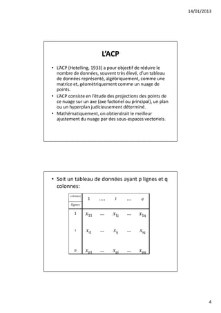 14/01/2013




                          L’ACP
• L’ACP (Hotelling, 1933) a pour objectif de réduire le
  nombre de données, souvent très élevé, d’un tableau
  de données représenté, algébriquement, comme une
  matrice et, géométriquement comme un nuage de
  points.
• L’ACP consiste en l’étude des projections des points de
  ce nuage sur un axe (axe factoriel ou principal), un plan
  ou un hyperplan judicieusement déterminé.
• Mathématiquement, on obtiendrait le meilleur
  ajustement du nuage par des sous-espaces vectoriels.




• Soit un tableau de données ayant p lignes et q
  colonnes:
         colonnes
                    1     ….    J    …       q
         lignes

            1       x11   …    x1j    …     x1q

            i       xi1   …    xij    …     xiq


            p       xp1   …    xpj    …     xpq




                                                                      4
 