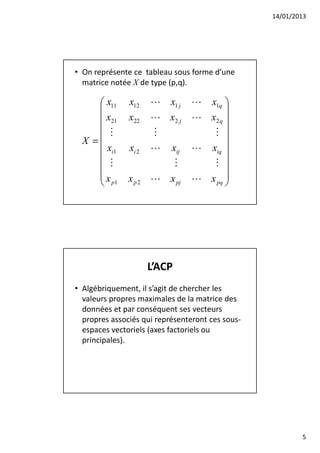 14/01/2013




• On représente ce tableau sous forme d’une
  matrice notée X de type (p,q).

      x11     x12    L    x1 j   L x1q 
                                        
      x21     x22    L x2 j      L x2 q 
      M              M              M 
  X =                                   
      xi1     xi 2   L    xij    L xiq 
      M                      M      M 
                                        
     x        x p 2 L x pj       L x pq 
      p1                                




                      L’ACP
• Algébriquement, il s’agit de chercher les
  valeurs propres maximales de la matrice des
  données et par conséquent ses vecteurs
  propres associés qui représenteront ces sous-
  espaces vectoriels (axes factoriels ou
  principales).




                                                          5
 