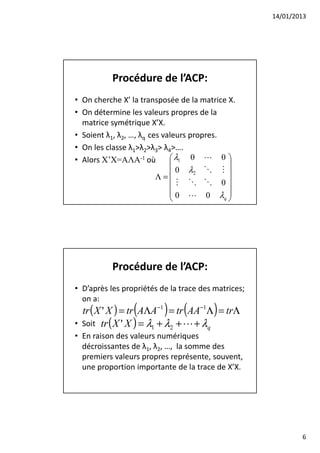 14/01/2013




           Procédure de l’ACP:
• On cherche X’ la transposée de la matrice X.
• On détermine les valeurs propres de la
  matrice symétrique X’X.
• Soient λ1, λ2, …, λq ces valeurs propres.
• On les classe λ1>λ2>λ3> λ4>….
• Alors X’X=AΛA-1 où          λ1 0 L 0 
                                            
                              0 λ2 O M 
                         Λ=
                                M O O 0
                                            
                             0 L 0 λ 
                                           q




           Procédure de l’ACP:
• D’après les propriétés de la trace des matrices;
  on a:
                 (        ) (           )
  tr ( X ' X ) = tr AΛA−1 = tr AA−1Λ = trΛ
• Soit tr ( X ' X ) = λ1 + λ2 + L + λq
• En raison des valeurs numériques
  décroissantes de λ1, λ2, …, la somme des
  premiers valeurs propres représente, souvent,
  une proportion importante de la trace de X’X.




                                                             6
 