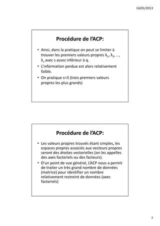 14/01/2013




           Procédure de l’ACP:
• Ainsi, dans la pratique on peut se limiter à
  trouver les premiers valeurs propres λ1, λ2, …,
  λs avec s assez inférieur à q.
• L’information perdue est alors relativement
  faible.
• On pratique s=3 (trois premiers valeurs
  propres les plus grands)




           Procédure de l’ACP:
• Les valeurs propres trouvés étant simples, les
  espaces propres associés aux vecteurs propres
  seront des droites vectorielles (on les appelles
  des axes factoriels ou des facteurs).
• D’un point de vue général, L’ACP nous a permit
  de traiter un très grand nombre de données
  (matrice) pour identifier un nombre
  relativement restreint de données (axes
  factoriels)




                                                             7
 
