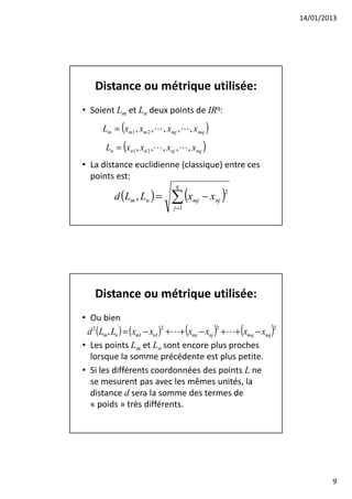 14/01/2013




    Distance ou métrique utilisée:
• Soient Lm et Ln deux points de IRq:
      Lm = (xm1 , xm 2 ,L , xmj ,L , xmq )

       Ln = (xn1 , xn 2 ,L , xnj ,L , xnq )
• La distance euclidienne (classique) entre ces
  points est:

                              ∑ (x    mj − xnj )
                                q
          d (Lm , Ln ) =
                                               2

                               j =1




    Distance ou métrique utilisée:
• Ou bien
 d 2 (Lm , Ln ) = (xm1 − xn1 ) +L+ (xmj − xnj ) +L+ (xmq − xnq )
                              2                2                2


• Les points Lm et Ln sont encore plus proches
  lorsque la somme précédente est plus petite.
• Si les différents coordonnées des points L ne
  se mesurent pas avec les mêmes unités, la
  distance d sera la somme des termes de
  « poids » très différents.




                                                                            9
 