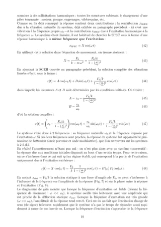 soumises `a des sollicitations harmoniques : toutes les structures subissant le chargement d’une
pi`ece tournante : moteur, pompe, engrenages, vilebrequins, etc.
Comme on l’a d´ej`a remarqu´e la r´eponse contient deux contributions : la contribution xSGEH
due `a la vibration naturelle du syst`eme, d´ej`a exhib´ee au paragraphe pr´ec´edent - ici c’est une
vibration `a la fr´equence propre ω0 - et la contribution xSPEC due `a l’excitation harmonique `a la
fr´equence ω. Le syst`eme ´etant lin´eaire, il est habituel de chercher la SPEC sous la forme d’une
r´eponse harmonique `a la mˆeme fr´equence que l’excitation :
xSPEC = X cos(ω t) (42)
En utilisant cette solution dans l’´equation de mouvement, on trouve ais´ement :
X =
F0
k − m ω2
=
F0/k
1 − ( ω
ω0
)2
(43)
En ajoutant la SGEH trouv´ee au paragraphe pr´ec´edent, la solution compl`ete des vibrations
forc´ees s’´ecrit sous la forme :
x(t) = A cos(ω0 t) + B sin(ω0 t) +
F0/k
1 − ( ω
ω0
)2
cos(ω t) (44)
dans laquelle les inconnues A et B sont d´etermin´ees par les conditions initiales. On trouve :
A = x0 −
F0/k
1 − ( ω
ω0
)2
(45)
B =
v0
ω0
(46)
d’o`u la solution compl`ete :
x(t) = x0 −
F0/k
1 − ( ω
ω0
)2
cos(ω0 t) +
v0
ω0
sin(ω0 t) +
F0/k
1 − ( ω
ω0
)2
cos(ω t) (47)
Le syst`eme vibre donc `a 2 fr´equences : sa fr´equence naturelle ω0 et la fr´equence impos´ee par
l’excitation ω. Si ces deux fr´equences sont proches, la r´eponse du syst`eme fait apparaˆıtre le ph´e-
nom`ene de battement (onde porteuse et onde modulatrice), que l’on retrouvera sur les syst`emes
`a 2 d.d.l.
En r´ealit´e l’amortissement n’´etant pas nul - on n’est plus alors avec un syst`eme conservatif -
la r´eponse due aux conditions initiales disparaˆıt au bout d’un certain temps. Pour cette raison,
on ne s’int´eresse dans ce qui suit qu’au r´egime ´etabli, qui correspond `a la partie de l’excitation
uniquement due `a l’excitation ext´erieure :
x(t) = X cos(ω t) =
F0
k
1
1 − ( ω
ω0
)2
cos(ω t) = H(ω) F0 cos(ωt) (48)
En notant xstat = F0/k la solution statique `a une force d’amplitude F0, on peut s’int´eresser `a
l’inﬂuence de la fr´equence sur l’amplitude de la r´eponse (Fig. 7) et sur la phase entre la r´eponse
et l’excitation (Fig. 8).
Le diagramme de gain montre que lorsque la fr´equence d’excitation est faible (devant la fr´e-
quence de r´esonance : ω << ω0), le syst`eme oscille tr`es lentement avec une amplitude qui
est proche de la d´eﬂection statique xstat. Lorsque la fr´equence d’excitation est tr`es grande
(ω >> ω0), l’amplitude de la r´eponse tend vers 0. Ceci est du au fait que l’excitation change de
sens (de signe) tellement rapidement que le syst`eme n’a pas le temps de r´epondre aussi rapi-
dement `a cause de son inertie m. Lorsque la fr´equence d’excitation s’approche de la fr´equence
10
 