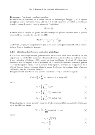 Fig. 9. R´eponse `a une excitation `a la fr´equence ω0
Remarque : Fonction de transfert du syst`eme
En travaillant en complexe on se donne l’excitation harmonique ¯F exp(j ω t) et la r´eponse
(complexe) `a cette excitation ¯x exp(j ω t), o`u ¯F et ¯x sont complexes. On d´eﬁnit la fonction de
transfert comme le rapport entre la r´eponse et l’excitation :
H(ω) =
¯x
¯F
(50)
L’int´erˆet de cette fonction est qu’elle est caract´eristique du syst`eme consid´er´e. Pour le syst`eme
conservatif par exemple, elle vaut (cf Eq. (43)) :
H(ω) =
1
k − mω2
=
1/k
1 − ( ω
ω0
)2
(51)
Au facteur 1/k prˆet, les diagrammes de gain et de phase trac´es pr´ec´edemment sont la caract´e-
ristique de cette fonction de transfert.
3.3.3 Vibrations forc´ees sous excitation p´eriodique
L’excitation harmonique ´etudi´ee pr´ec´edemment reste un cas id´eal, mais son ´etude est tr`es
importante car elle facilite ´enorm´ement la compr´ehension et la r´esolution de syst`emes soumis
`a une excitation p´eriodique. L’id´ee repose sur deux ingr´edients : le signal p´eriodique peut
facilement ˆetre d´ecompos´e en s´erie de Fourier, et la lin´earit´e du syst`eme, essentielle, permet
d’obtenir la r´eponse comme ´etant la somme de la r´eponse `a chacune des composantes de la
s´erie de Fourier. Cela revient donc `a faire la somme de r´eponses harmoniques `a des fr´equences
diﬀ´erentes, avec des d´ephasage diﬀ´erents.
Plus pr´ecis´ement, l’excitation peut s’´ecrire, en notant T = 2π
¯ω
la p´eriode du signal :
F(t) =
a0
2
+
+∞
n=1
[an cos(n ¯ω t) + bn sin(n ¯ω t)] (52)
avec :
a0 =
2
T
T/2
−T/2
F(t) dt (53)
an =
2
T
T/2
−T/2
F(t) cos(n ¯ω t)dt (54)
bn =
2
T
T/2
−T/2
F(t) sin(n ¯ω t)dt (55)
On peut ´egalement choisir une autre forme du d´eveloppement qui fait apparaˆıtre les d´ephasages
entre les diﬀ´erents termes :
F(t) =
a0
2
+
+∞
n=1
cn cos(n ¯ω t − ϕn) (56)
avec :
cn = a2
n + b2
n (57)
tan ϕn =
bn
an
(58)
13
 