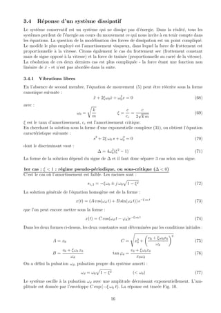 3.4 R´eponse d’un syst`eme dissipatif
Le syst`eme conservatif est un syst`eme qui ne dissipe pas d’´energie. Dans la r´ealit´e, tous les
syst`emes perdent de l’´energie au cours du mouvement ce qui nous invite `a en tenir compte dans
les ´equations. La question de la mod´elisation des forces de dissipation est un point compliqu´e.
Le mod`ele le plus employ´e est l’amortissement visqueux, dans lequel la force de frottement est
proportionnelle `a la vitesse. Citons ´egalement le cas du frottement sec (frottement constant
mais de signe oppos´e `a la vitesse) et la force de traˆın´ee (proportionnelle au carr´e de la vitesse).
La r´esolution de ces deux derniers cas est plus compliqu´ee - la force ´etant une fonction non
lin´eaire de ˙x - et n’est pas abord´ee dans la suite.
3.4.1 Vibrations libres
En l’absence de second membre, l’´equation de mouvement (5) peut ˆetre r´e´ecrite sous la forme
canonique suivante :
¨x + 2ξω0 ˙x + ω2
0x = 0 (68)
avec :
ω0 =
k
m
ξ =
c
cc
=
c
2
√
k m
(69)
ξ est le taux d’amortissement, cc est l’amortissement critique.
En cherchant la solution sous la forme d’une exponentielle complexe (31), on obtient l’´equation
caract´eristique suivante :
s2
+ 2ξ ω0 s + ω2
0 = 0 (70)
dont le discriminant vaut :
∆ = 4ω2
0(ξ2
− 1) (71)
La forme de la solution d´epend du signe de ∆ et il faut donc s´eparer 3 cas selon son signe.
1er cas : ξ < 1 : r´egime pseudo-p´eriodique, ou sous-critique (∆ < 0)
C’est le cas o`u l’amortissement est faible. Les racines sont :
s1, 2 = −ξω0 ± j ω0 1 − ξ2 (72)
La solution g´en´erale de l’´equation homog`ene est de la forme :
x(t) = (A cos(ωd t) + B sin(ωd t)) e−ξ ω0 t
(73)
que l’on peut encore mettre sous la forme :
x(t) = C cos(ωd t − ϕd)e−ξ ω0 t
(74)
Dans les deux formes ci-dessus, les deux constantes sont d´etermin´ees par les conditions initiales :
A = x0 C = x2
0 +
v0 + ξω0x0
ωd
2
(75)
B =
v0 + ξω0 x0
ωd
tan ϕd =
v0 + ξω0x0
x0ωd
(76)
On a d´eﬁni la pulsation ωd, pulsation propre du syst`eme amorti :
ωd = ω0 1 − ξ2 (< ω0) (77)
Le syst`eme oscille `a la pulsation ωd avec une amplitude d´ecroissant exponentiellement. L’am-
plitude est donn´ee par l’enveloppe C exp (−ξ ω0 t). La r´eponse est trac´ee Fig. 10.
16
 