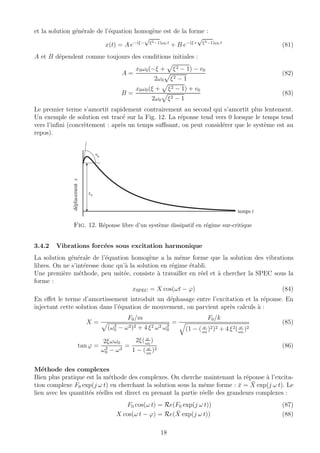 et la solution g´en´erale de l’´equation homog`ene est de la forme :
x(t) = A e−(ξ−
√
ξ2−1)ω0 t
+ B e−(ξ+
√
ξ2−1)ω0 t
(81)
A et B d´ependent comme toujours des conditions initiales :
A =
x0ω0(−ξ + ξ2 − 1) − v0
2ω0 ξ2 − 1
(82)
B =
x0ω0(ξ + ξ2 − 1) + v0
2ω0 ξ2 − 1
(83)
Le premier terme s’amortit rapidement contrairement au second qui s’amortit plus lentement.
Un exemple de solution est trac´e sur la Fig. 12. La r´eponse tend vers 0 lorsque le temps tend
vers l’inﬁni (concr`etement : apr`es un temps suﬃsant, on peut consid´erer que le syst`eme est au
repos).
temps t
déplacementx
x0
v0
Fig. 12. R´eponse libre d’un syst`eme dissipatif en r´egime sur-critique
3.4.2 Vibrations forc´ees sous excitation harmonique
La solution g´en´erale de l’´equation homog`ene a la mˆeme forme que la solution des vibrations
libres. On ne s’int´eresse donc qu’`a la solution en r´egime ´etabli.
Une premi`ere m´ethode, peu usit´ee, consiste `a travailler en r´eel et `a chercher la SPEC sous la
forme :
xSPEC = X cos(ωt − ϕ) (84)
En eﬀet le terme d’amortissement introduit un d´ephasage entre l’excitation et la r´eponse. En
injectant cette solution dans l’´equation de mouvement, on parvient apr`es calculs `a :
X =
F0/m
(ω2
0 − ω2)2 + 4 ξ2 ω2 ω2
0
=
F0/k
(1 − ( ω
ω0
)2)2 + 4 ξ2( ω
ω0
)2
(85)
tan ϕ =
2ξωω0
ω2
0 − ω2
=
2ξ( ω
ω0
)
1 − ( ω
ω0
)2
(86)
M´ethode des complexes
Bien plus pratique est la m´ethode des complexes. On cherche maintenant la r´eponse `a l’excita-
tion complexe F0 exp(j ω t) en cherchant la solution sous la mˆeme forme : ¯x = ¯X exp(j ω t). Le
lien avec les quantit´es r´eelles est direct en prenant la partie r´eelle des grandeurs complexes :
F0 cos(ω t) = Re(F0 exp(j ω t)) (87)
X cos(ω t − ϕ) = Re( ¯X exp(j ω t)) (88)
18
 