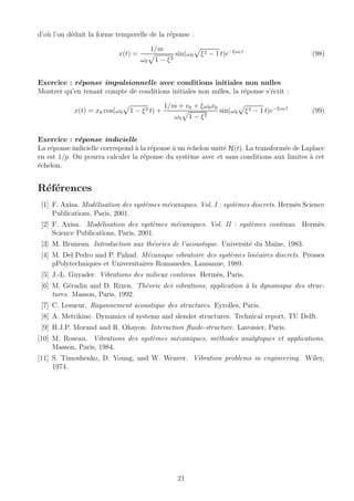 d’o`u l’on d´eduit la forme temporelle de la r´eponse :
x(t) =
1/m
ω0 1 − ξ2
sin(ω0 ξ2 − 1 t)e−ξω0 t
(98)
Exercice : r´eponse impulsionnelle avec conditions initiales non nulles
Montrer qu’en tenant compte de conditions initiales non nulles, la r´eponse s’´ecrit :
x(t) = x0 cos(ω0 1 − ξ2 t) +
1/m + v0 + ξω0x0
ω0 1 − ξ2
sin(ω0 ξ2 − 1 t)e−ξω0 t
(99)
Exercice : r´eponse indicielle
La r´eponse indicielle correspond `a la r´eponse `a un ´echelon unit´e H(t). La transform´ee de Laplace
en est 1/p. On pourra calculer la r´eponse du syst`eme avec et sans conditions aux limites `a cet
´echelon.
R´ef´erences
[1] F. Axisa. Mod´elisation des syst`emes m´ecaniques. Vol. I : syst`emes discrets. Herm`es Science
Publications, Paris, 2001.
[2] F. Axisa. Mod´elisation des syst`emes m´ecaniques. Vol. II : syst`emes continus. Herm`es
Science Publications, Paris, 2001.
[3] M. Bruneau. Introduction aux th´eories de l’acoustique. Universit´e du Maine, 1983.
[4] M. Del Pedro and P. Pahud. M´ecanique vibratoire des syst`emes lin´eaires discrets. Presses
pPolytechniques et Universitaires Romanedes, Lausanne, 1989.
[5] J.-L. Guyader. Vibrations des milieux continus. Herm`es, Paris.
[6] M. G´eradin and D. Rixen. Th´eorie des vibrations, application `a la dynamique des struc-
tures. Masson, Paris, 1992.
[7] C. Lesueur. Rayonnement acoustique des structures. Eyrolles, Paris.
[8] A. Metrikine. Dynamics of systems and slender structures. Technical report, TU Delft.
[9] H.J.P. Morand and R. Ohayon. Interaction ﬂuide-structure. Lavoisier, Paris.
[10] M. Roseau. Vibrations des syst`emes m´ecaniques, m´ethodes analytiques et applications.
Masson, Paris, 1984.
[11] S. Timoshenko, D. Young, and W. Weaver. Vibration problems in engineering. Wiley,
1974.
21
 