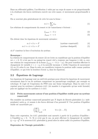 Dans un r´ef´erentiel galil´een, l’acc´el´eration ¨x subie par un corps de masse m est proportionnelle
`a la r´esultante des forces ext´erieures exerc´ee sur cette masse, et inversement proportionnelle `a
m.
On se souvient plus g´en´eralement de cette loi sous la forme :
m ¨x = fext (1)
Les relations de comportement du ressort et de l’amortisseur s’´ecrivent :
fressort = −k x (2)
famort = −c ˙x (3)
On obtient donc les ´equations de mouvement suivantes :
m ¨x + k x = F (syst`eme conservatif) (4)
m ¨x + c ˙x + k x = F (syst`eme dissipatif) (5)
o`u F constitue la force d’excitation du syst`eme.
Remarque :
La relation de comportement du ressort (2) est ´ecrite en consid´erant que la position d’´equilibre
est x = 0. Ce n’est pas le cas puisqu’un ressort r´eel a toujours une longueur `a vide x0 avec
une relation de comportement de la forme fressort = −k (x − x0). On peut toutefois eﬀectuer le
changement de variable ˜x = x − x0 et la nouvelle inconnue ˜x v´eriﬁe l’´equation de mouvement
(4) ou (5) selon le cas. Dans la suite on consid`erera toujours la position nulle comme position
d’´equilibre, ce qui ´evite la lourdeur d’avoir x0 dans les ´equations.
2.2 ´Equations de Lagrange
Les ´equations de Lagrange sont un outil tr`es pratique pour obtenir les ´equations de mouvement
notamment dans le cas de syst`emes comprenant un param´etrage compliqu´e, par exemple en
robotique. Il s’agit de l’expression du PFD sous une forme ´energ´etique. Dans la suite il est
exprim´e pour les syst`emes `a plusieurs d.d.l. (de mani`ere `a n’apprendre qu’une seule formule)
puis est appliqu´e sur les syst`emes `a 1 d.d.l.
2.2.1 Petits mouvements autour d’une position d’´equilibre stable pour un syst`eme
conservatif
On consid`ere un syst`eme conservatif param´etr´e par N degr´es de libert´es g´en´eralis´es (i.e. ind´e-
pendants) not´es qi, et soumis `a des forces d´erivant d’un potentiel V. Une position d’´equilibre
stable est caract´eris´ee par :
∂V
∂qi q=0
= 0 ∀i ∈ {1 . . .N} (6)
Dans cette expression, les d.d.l. g´en´eralis´es sont mesur´es `a partir de la position d’´equilibre :
`a l’´equilibre qi = 0, ∀i. Si ce n’est pas le cas, on peut eﬀectuer le changement de variable
˜qi = qi −qeq
i et le nouveau d.d.l. g´en´eralis´e ˜qi prend alors la valeur nulle `a la position d’´equilibre.
Expression de l’´energie potentielle :
3
 