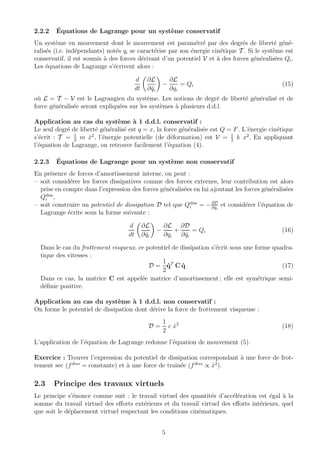 2.2.2 ´Equations de Lagrange pour un syst`eme conservatif
Un syst`eme en mouvement dont le mouvement est param´etr´e par des degr´es de libert´e g´en´e-
ralis´es (i.e. ind´ependants) not´es qi se caract´erise par son ´energie cin´etique T . Si le syst`eme est
conservatif, il est soumis `a des forces d´erivant d’un potentiel V et `a des forces g´en´eralis´ees Qi.
Les ´equations de Lagrange s’´ecrivent alors :
d
dt
∂L
∂ ˙qi
−
∂L
∂qi
= Qi (15)
o`u L = T − V est le Lagrangien du syst`eme. Les notions de degr´e de libert´e g´en´eralis´e et de
force g´en´eralis´ee seront expliqu´ees sur les syst`emes `a plusieurs d.d.l.
Application au cas du syst`eme `a 1 d.d.l. conservatif :
Le seul degr´e de libert´e g´en´eralis´e est q = x, la force g´en´eralis´ee est Q = F. L’´energie cin´etique
s’´ecrit : T = 1
2
m ˙x2
, l’´energie potentielle (de d´eformation) est V = 1
2
k x2
. En appliquant
l’´equation de Lagrange, on retrouve facilement l’´equation (4).
2.2.3 ´Equations de Lagrange pour un syst`eme non conservatif
En pr´esence de forces d’amortissement interne, on peut :
– soit consid´erer les forces dissipatives comme des forces externes, leur contribution est alors
prise en compte dans l’expression des forces g´en´eralis´ees en lui ajoutant les forces g´en´eralis´ees
Qdiss
i ,
– soit construire un potentiel de dissipation D tel que Qdiss
i = −∂D
∂ ˙qi
et consid´erer l’´equation de
Lagrange ´ecrite sous la forme suivante :
d
dt
∂L
∂ ˙qi
−
∂L
∂qi
+
∂D
∂ ˙qi
= Qi (16)
Dans le cas du frottement visqueux, ce potentiel de dissipation s’´ecrit sous une forme quadra-
tique des vitesses :
D =
1
2
˙qT
C ˙q (17)
Dans ce cas, la matrice C est appel´ee matrice d’amortissement ; elle est sym´etrique semi-
d´eﬁnie positive.
Application au cas du syst`eme `a 1 d.d.l. non conservatif :
On forme le potentiel de dissipation dont d´erive la force de frottement visqueuse :
D =
1
2
c ˙x2
(18)
L’application de l’´equation de Lagrange redonne l’´equation de mouvement (5).
Exercice : Trouver l’expression du potentiel de dissipation correspondant `a une force de frot-
tement sec (fdiss
= constante) et `a une force de traˆın´ee (fdiss
∝ ˙x2
).
2.3 Principe des travaux virtuels
Le principe s’´enonce comme suit : le travail virtuel des quantit´es d’acc´el´eration est ´egal `a la
somme du travail virtuel des eﬀorts ext´erieurs et du travail virtuel des eﬀorts int´erieurs, quel
que soit le d´eplacement virtuel respectant les conditions cin´ematiques.
5
 