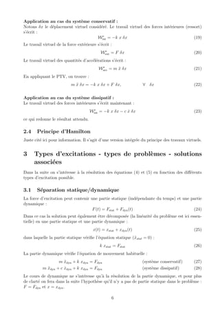 Application au cas du syst`eme conservatif :
Notons δx le d´eplacement virtuel consid´er´e. Le travail virtuel des forces int´erieures (ressort)
s’´ecrit :
W∗
int = −k x δx (19)
Le travail virtuel de la force ext´erieure s’´ecrit :
W∗
ext = F δx (20)
Le travail virtuel des quantit´es d’acc´el´erations s’´ecrit :
W∗
acc = m ¨x δx (21)
En appliquant le PTV, on trouve :
m ¨x δx = −k x δx + F δx, ∀ δx (22)
Application au cas du syst`eme dissipatif :
Le travail virtuel des forces int´erieures s’´ecrit maintenant :
W∗
int = −k x δx − c ˙x δx (23)
ce qui redonne le r´esultat attendu.
2.4 Principe d’Hamilton
Juste cit´e ici pour information. Il s’agit d’une version int´egr´ee du principe des travaux virtuels.
3 Types d’excitations - types de probl`emes - solutions
associ´ees
Dans la suite on s’int´eresse `a la r´esolution des ´equations (4) et (5) en fonction des diﬀ´erents
types d’excitation possible.
3.1 S´eparation statique/dynamique
La force d’excitation peut contenir une partie statique (ind´ependante du temps) et une partie
dynamique :
F(t) = Fstat + Fdyn(t) (24)
Dans ce cas la solution peut ´egalement ˆetre d´ecompos´ee (la lin´earit´e du probl`eme est ici essen-
tielle) en une partie statique et une partie dynamique :
x(t) = xstat + xdyn(t) (25)
dans laquelle la partie statique v´eriﬁe l’´equation statique (¨xstat = 0) :
k xstat = Fstat (26)
La partie dynamique v´eriﬁe l’´equation de mouvement habituelle :
m ¨xdyn + k xdyn = Fdyn (syst`eme conservatif) (27)
m ¨xdyn + c ˙xdyn + k xdyn = Fdyn (syst`eme dissipatif) (28)
Le cours de dynamique ne s’int´eresse qu’`a la r´esolution de la partie dynamique, et pour plus
de clart´e on fera dans la suite l’hypoth`ese qu’il n’y a pas de partie statique dans le probl`eme :
F = Fdyn et x = xdyn.
6
 