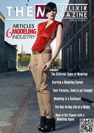 THE MODELIXIR MAGAZINE
                           SPECIAL EDITION 1


ARTICLES
6
MODELING
INDUSTRY




           The Different Types of Modeling

           Starting a Modeling Career

            Your Pictures, Good is not Enough!

             Modeling is a Business!

              The Day-To-Day Life of a Model

              How to Get Signed with a
               Modeling Agent
 