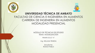 UNIVERSIDAD TÉCNICA DE AMBATO 
FACULTAD DE CIENCIA E INGENIERIA EN ALIMENTOS 
CARRERA DE INGENIERIA EN ALIMENTOS 
MODALIDAD PRESENCIAL 
MÓDULO DE TÉCNICAS DE ESTUDIO 
TEMA: MODELIZACIÓN 
PRIMER CICLO “A” 
Ing. WILLIAM TENEDA 
Estudiante: 
ROMO PABLO 
 