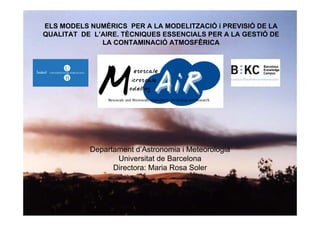 ELS MODELS NUMÈRICS PER A LA MODELITZACIÓ i PREVISIÓ DE LA
QUALITAT DE L’AIRE. TÈCNIQUES ESSENCIALS PER A LA GESTIÓ DE
LA CONTAMINACIÓ ATMOSFÊRICA
Departament d’Astronomia i Meteorologia
Universitat de Barcelona
Directora: Maria Rosa Soler
 