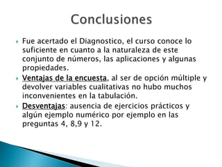  Fue acertado el Diagnostico, el curso conoce lo 
suficiente en cuanto a la naturaleza de este 
conjunto de números, las aplicaciones y algunas 
propiedades. 
 Ventajas de la encuesta, al ser de opción múltiple y 
devolver variables cualitativas no hubo muchos 
inconvenientes en la tabulación. 
 Desventajas: ausencia de ejercicios prácticos y 
algún ejemplo numérico por ejemplo en las 
preguntas 4, 8,9 y 12. 
 