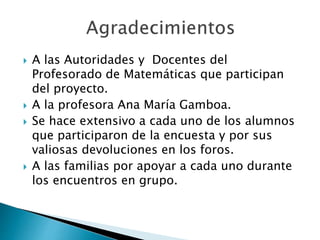  A las Autoridades y Docentes del 
Profesorado de Matemáticas que participan 
del proyecto. 
 A la profesora Ana María Gamboa. 
 Se hace extensivo a cada uno de los alumnos 
que participaron de la encuesta y por sus 
valiosas devoluciones en los foros. 
 A las familias por apoyar a cada uno durante 
los encuentros en grupo. 
