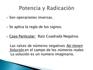  Son operaciones inversas. 
 Se aplica la regla de los signos. 
 Caso Particular: Raíz Cuadrada Negativa. 
Las raíces de números negativos No tienen 
Solución en el campo de los números reales 
La solución es un numero imaginario. 
 