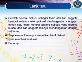 LOGO
Lanjutan...
5. Setelah selesai diskusi sebagai team ahli tiap anggota
kembali kedalam kelompok asli dan bergantian mengajar
teman satu team mereka tentang subbab yang mereka
kuasai dan tiap anggota lainnya mendengarkan dengan
seksama,
6. Tiap team ahli mempresentasikan hasil diskusi
7. Guru memberi evaluasi
8. Penutup
 