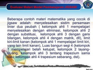 LOGO
Evaluasi Materi Model Pembelajaran JIGSAW
Beberapa contoh materi matematika yang cocok di
jigsaw adalah: menyelesaikan sistim persamaan
linier dua peubah ( kelompok ahli 1 mempelajari
menyelesaikan dengan eliminasi, kelompok ahli 2
dengan substitusi, kelompok ahli 3 dengan garis
bilangan, kelompok ahli 4 dengan matrik, dll), limit
kiri-limit kanan (kelompok ahli 1 mempelajari limit kiri,
yang lain limit kanan), Luas bangun segi 4 (kelompok
1 mempelajari belah ketupat, kelompok 2 layang-
layang, kelompok ahli 3 tentang trapezium sama
kaki, kelompok ahli 4 trapesium sebarang, dst).
• .
 