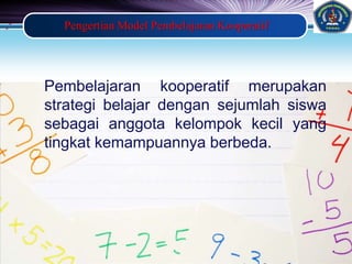 LOGO
Pengertian Model Pembelajaran Kooperatif
Pembelajaran kooperatif merupakan
strategi belajar dengan sejumlah siswa
sebagai anggota kelompok kecil yang
tingkat kemampuannya berbeda.
 