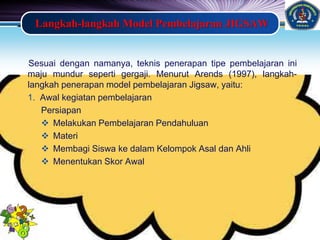 LOGO
Langkah-langkah Model Pembelajaran JIGSAW
Sesuai dengan namanya, teknis penerapan tipe pembelajaran ini
maju mundur seperti gergaji. Menurut Arends (1997), langkah-
langkah penerapan model pembelajaran Jigsaw, yaitu:
1. Awal kegiatan pembelajaran
Persiapan
 Melakukan Pembelajaran Pendahuluan
 Materi
 Membagi Siswa ke dalam Kelompok Asal dan Ahli
 Menentukan Skor Awal
 