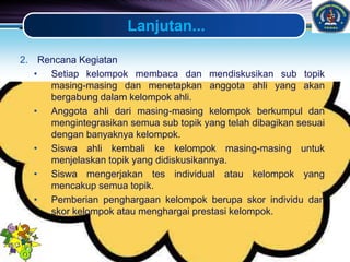 LOGO
Lanjutan...
2. Rencana Kegiatan
• Setiap kelompok membaca dan mendiskusikan sub topik
masing-masing dan menetapkan anggota ahli yang akan
bergabung dalam kelompok ahli.
• Anggota ahli dari masing-masing kelompok berkumpul dan
mengintegrasikan semua sub topik yang telah dibagikan sesuai
dengan banyaknya kelompok.
• Siswa ahli kembali ke kelompok masing-masing untuk
menjelaskan topik yang didiskusikannya.
• Siswa mengerjakan tes individual atau kelompok yang
mencakup semua topik.
• Pemberian penghargaan kelompok berupa skor individu dan
skor kelompok atau menghargai prestasi kelompok.
 