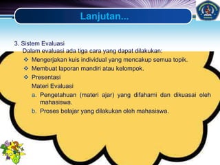 LOGO
Lanjutan...
3. Sistem Evaluasi
Dalam evaluasi ada tiga cara yang dapat dilakukan:
 Mengerjakan kuis individual yang mencakup semua topik.
 Membuat laporan mandiri atau kelompok.
 Presentasi
Materi Evaluasi
a. Pengetahuan (materi ajar) yang difahami dan dikuasai oleh
mahasiswa.
b. Proses belajar yang dilakukan oleh mahasiswa.
 