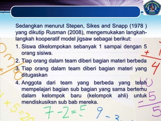 LOGO
Sedangkan menurut Stepen, Sikes and Snapp (1978 )
yang dikutip Rusman (2008), mengemukakan langkah-
langkah kooperatif model jigsaw sebagai berikut:
1. Siswa dikelompokan sebanyak 1 sampai dengan 5
orang sisiwa.
2. Tiap orang dalam team diberi bagian materi berbeda
3. Tiap orang dalam team diberi bagian materi yang
ditugaskan
4. Anggota dari team yang berbeda yang telah
mempelajari bagian sub bagian yang sama bertemu
dalam kelompok baru (kelompok ahli) untuk
mendiskusiksn sub bab mereka.
 