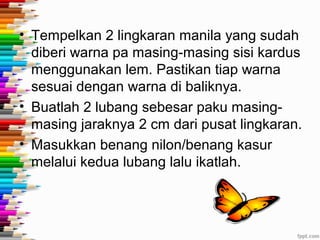 • Tempelkan 2 lingkaran manila yang sudah
  diberi warna pa masing-masing sisi kardus
  menggunakan lem. Pastikan tiap warna
  sesuai dengan warna di baliknya.
• Buatlah 2 lubang sebesar paku masing-
  masing jaraknya 2 cm dari pusat lingkaran.
• Masukkan benang nilon/benang kasur
  melalui kedua lubang lalu ikatlah.
 