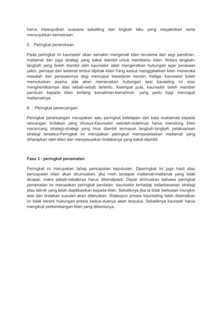harus mewujudkan suasana sekeliling dan tingkah laku yang meyakinkan serta
menunjukkan kemesraan.
5. Peringkat penerokaan
Pada peringkat ini kaunselor akan semakin mengenali klien terutama dari segi pendirian,
matlamat dan juga strategi yang bakal diambil untuk membantu klien. Antara langkah-
langkah yang boleh diambil oleh kaunselor ialah mengeratkan hubungan agar perasaan
yakin, percaya dan selamat timbul dipihak klien.Yang kedua menggalakkan klien meneroka
masalah dan perasaannya abgi mencapai kesedaran kendiri. Ketiga, kaunselor boleh
memutuskan asama ada akan meneruskan hubungan sesi kauseling ini atau
menghentikannya atas sebab-sebab tertentu. Keempat pula, kaunselor boleh member
panduan kepada klien tentang kemahiran-kemahiran yang perlu bagi mencapai
matlamatnya.
6. Peringkat perancangan
Peringkat perancangan merupakan satu peringkat ketetapan dan kata muktamad kepada
rancangan tindakan yang khusus.Kaunselor seboleh-bolehnya harus menolong klien
merancang strategi-strategi yang hrus diambil termasuk langkah-langkah pelaksanaan
strategi tersebut.Peringkat ini merupakan peringkat memperjelaskan matlamat yang
diharapkan oleh klien dan menyesuaikan tindakanya yang bakal diambil.
Fasa 3 : peringkat penamatan
Peringkat ini merupakan tahap pencapaian keputusan. Diperingkat ini juga hasil atau
pencapaian klien akan dirumuskan, jika msih terdapat matlamat-matlamat yang tidak
dicapai, maka sebab-sebabnya harus dikenalpasti. Dapat dirimuskan bahawa peringkat
penamatan ini merupakan peringkat penilaian kaunselor terhadap keberkesanan strategi
atau teknik yang telah diaplikasikan kepada klien. Sebaliknya jika ia tidak berkesan mungkin
sesi dan tindakan susulan akan diteruskan. Walaupun proses kaunseling telah ditamatkan
ini tidak bererti hubungan antara kedua-duanya akan terputus. Sebaliknya kaunselr harus
mengikuti perkembangan klien yang dibantunya.
 