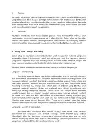 ii. Agenda
Kaunsellor seharusnya membantu klien menterjemah kemungkinan kepada agenda-agenda
yang realistic dan boleh dicapai. Berbagai kemungkinan boleh dikembangkan berdasarkan
kepada matlamat yang mungkin diperolhi dalam proses menolong. Ini bermaksud, kaunselor
akan mendedahkan klien untuk melakukan perkara-erkara yang boleh dicapai oleh klien
untuk menyelesaiakan masalah yang dialaami.
iii. Komitmen
Kaunselor membantu klien mengenalpasti galakan yang membolehkan mereka untuk
meningkatkan komitmen kepada agenda yang telah dibentuk. Dalam tahap ini klien akan
memilih sndiri agenda mengikut pandangannya dan pemikirannya. Kaunselor yang berkesan
akan menyerahkan tanggungjawab kepada klien untuk membuat pilihan mereka sendiri.
3. Getting there ( menuju matlamat )
Dalam tahap ini, kaunselor perlu membantu klien untuk menjelaskan matlamat yang kabur
supaya klien dapat dibantu menuju kearah atau tujuan yang betul. Ada klien yang tahu apa
yang mereka inginkan tetapi tidak tahu bagaimana matlamat tersebut hendak dicapai. Jadi
tugas kaunselor adalah membantu klien tersebut melaksanakan matalamatnya.
Terdapat banyak strategi untuk membantu klien mencapai matlamat yang diingini.
Langkah 1 : Brainstorming
Kaunselor akan membantu klien untuk melaksanakan agenda yng telah dirancang
atau disenaraikan dalam tahap dua. Klien akan dibantu untuk memikirkan bagaiaman untuk
mencapai matlamat yang telah dirancang berdasarkan strategi-strategi. Preferred scenario
merupakan matlamat, penamat, kejayaan atau hasil-hasil yang ingin dicapai dala proses
menolong. Sementara itu, strategi pula adalah satu set tindakan yang dibentuk untuk
mencapai matlamat tersebut. Setiap sub matlamat yang dibuat kemudiannya perlu
mempunyai strategi-strateginya tersendiri. Proses divide and conquer boleh membawa
kepada kejayaan dan penyelesaian masalah walaupun pada mulanya kelihatan mustahil.
Kaunselor perlu membantu klien menzahirkan seberapa banyak stretegi atau jalan yang
akan meningkatkan kemungkinan untuk salah satu atau kombonasi beberapa strategi yang
dibentuk akan sesuai dengan keadaan klien. Teknik seperti brainstorming dan fantasi
selalunya akan membantu klien mengenalpasti strategi berbeza untuk mencapai matlamat.
Langkah 2 : Memilih strategi terbaik
Kaunselor akan membantu klien memilih strategi yang terbaik yang menepati
persekitaran dan keupayaan klien. Setelah beberapa pilihan tindakan yang berbeza
dikenalpasti, klien dan kaunselor bersama-sama mengkaji pilihan yang ada dan cuba
memilih pilihan yang terbaik sama ada satu atau beberapa kombinasi pilihan terbaik. Pilihan
yang dibuat perlu diambil kira dari sudut nilai klien itu sendiri.
 