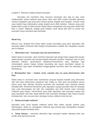 Langkah 3 : Menukar strategi menjadi rancangan
Kaunselor prlu membantu klien merumus rancangan iaitu step by step untuk
melaksanakan setiap matlamat yang dibina. Klien akan lebih mudah bertindak sekiranya
mereka mengetahui apa yang perlu mereka lakukan langkah demi langkah. Tempoh masa
yang realistic bagi melksanakan setiap langkah perlu dititik beratkan. Cabaran yang perlu
diatasi dalam model ini ialah tuntutan disiplin dalam menjalankan sesi yang perlu dipikul oleh
klien iu sendiri. Matlamat, strategi serta tindakan mesti dibuat oleh klien itu sendiri dan
kaunselor hanya membantu klien bertindak.
Model Ivey
Menurut Ivey, terdapat lima tahap dalam proses kaunseling yang perlu digunakan oleh
kaunselor dalam membantu klien bangkit menyelesaikan masalah dan menjadikan sesuatu
sesi itu Berjaya.
1. Memulakan sesi – hubungan repo dan penstrukturan
Dalam tahap ini kaunselor akan membina hubungan baik dengan klien supaya klien berasa
selesa dengan kaunselor dan percaya kepada kaunselor tersebut. Hubungan repo ini perlu
dilakukan sebelum penstrukturan dijalankan.Penstrukturan perlu dilakukan bagi
menerangkan secara ringkas tentang kaunseling dan tujuan sesi.Selain daripad itu,
penstrukturan juga dapat menjelaskan tanggungjawab kaunselor dank lien spenjang sesi
berlangsung.
2. Mendapatkan data – melakar cerita, masalah atau isu yang dikemukakan oleh
klien
Dalam tahap ini, kaunselor akan memberikan tumpuan kepada masalah yang dikemukan
oleh klien bagi melancarkan perjalanan sesi. Ketika ini, klien akan menceritakan semua
erkara yang ingin dikongsi bersama kaunselor dan kaunsellor perlu bersikap terbuka
terhadap klien. Kemahiran-kemahiran perlu digunakan supaya kaunselor tidak lari daripada
topic yang dibincangkan leh klien dan menjadikan sesi lebih terarah untuk mencapai
matlamat yang diingini. Teknik-teknik yang boleh digunakan oleh kaunselor supaya apa
yang diceritakan oleh klien dapat difahami oleh kaunselor sekalaigus tidak hilang tumpuan
terhadap klien. Iaitu rumusan kecil, dorongan minima, refleksi isi dan lain-lain.
3. Saling merangka matlamat
Kaunselor perlu focus kepada matlamat utama klien dalam sesuatu perkara yang
dibincangkan. Selain itu, perangkaan matlamat juga penting bagi mendapatkan keadaan
yang ideal dengan kehidupan klien.
4. Tahap bekerja – meneroka alternative bagi mencabar ketidak selarasan klien dan
konflik untuk bercerita semula.
 