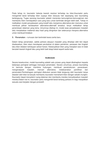 Pada tahap ini, kaunselor bekerja kearah resolusi terhadap isu klien.Kaunselor perlu
mengambil berat terhadap klien supaya klien berpuas hati sepanjang sesi kaunseling
berlangsung. Tugas seorang kaunselor adalah meneroka kemungkinan-kemungkinan dan
membantu klien mendapatkan cara yang baru untuk bertindak dengan lebih baik. Tahap ini
melibatkan model penyelesaian yang kreatif iaitu menjamna alternative,dan memutus untuk
membuat pilihan berdasarkan alternative-alternatif tersebut. Ianya melibatkan tahap
penerokaan dalaman yang lama. Umumnya ditahap ini, model asas penyelesaian masalah
iaitu menjelaskan matlamat atau hasil yang diinginkan dan seterusnya menjana alternative
untuk membuat tindakan
5. Penamatan – rumusan dan bertindak keara cerita baru
Dalam tahap penamatan, aabila perkara ataupun masalah yang dihadapi oleh lien dapat
diselesaikan, klien akan mendapaat perubahan di dalam pemikiran, perasaan dan tingkah
laku klien didalam kehidupan sehari-harian. Kebanyakkan klien yang menjalani sesi ini tidak
berubah kearah tingkah laku yang lebih baik tetapi kekal seperti sedia kala.
RUMUSAN
Secara keseluruhan, model kaunseling adalah satu proses yang dapat dibahagikan kepada
beberapa peringkat sehingga mencapai penamatan. Secara umumnya, proses kaunseling
ini bermula dengan membina hubungan, membuat penstrukturan, penerokaan,
mengenalpasti masalah, mencari alternative, melaksanakan pemilihan dan
penamatan.Pembahagian peringkat dilakukan secara tidak langsung oleh kaunselor tanpa
disedari oleh klien.Ia banyak membantu kaunselor memahami klien dengan sebaik mungkin.
Kaunselor dapat menyelami ruang dalaman dan membantu mereka menyelesaikan masalah
mereka.Dalam hal ini, kaunselor perlu mengambil berat tentang perkara ini bagi menjadikan
sesuatu sesi berjalan dengan produktif.
 