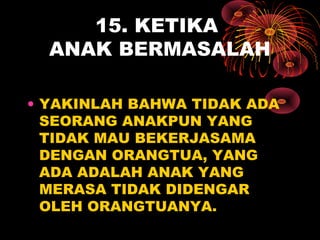 15. KETIKA
ANAK BERMASALAH
• YAKINLAH BAHWA TIDAK ADA
SEORANG ANAKPUN YANG
TIDAK MAU BEKERJASAMA
DENGAN ORANGTUA, YANG
ADA ADALAH ANAK YANG
MERASA TIDAK DIDENGAR
OLEH ORANGTUANYA.
 