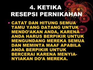 4. KETIKA
RESEPSI PERNIKAHAN
• CATAT DAN HITUNG SEMUA
TAMU YANG DATANG UNTUK
MENDO’AKAN ANDA, KARENA
ANDA HARUS BERPIKIR UNTUK
MENGUNDANG MEREKA SEMUA
DAN MEMINTA MAAF APABILA
ANDA BERPIKIR UNTUK
BERCERAI KARENA MENYIA-
NYIAKAN DO’A MEREKA.
 
