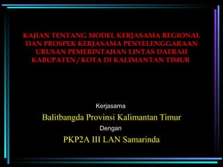 KAJIAN TENTANG MODEL KERJASAMA REGIONAL DAN PROSPEK KERJASAMA PENYELENGGARAAN URUSAN PEMERINTAHAN LINTAS DAERAH KABUPATEN / KOTA DI KALIMANTAN TIMUR   Balitbangda Provinsi Kalimantan Timur Kerjasama  PKP2A III LAN Samarinda Dengan  