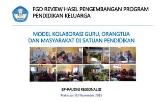 FGD REVIEW HASIL PENGEMBANGAN PROGRAM
PENDIDIKAN KELUARGA
MODEL KOLABORASI GURU, ORANGTUA
DAN MASYARAKAT DI SATUAN PENDIDIKAN
BP-PAUDNI REGIONAL III
Makassar, 03 November 2015
 